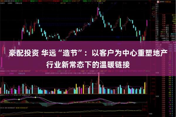 豪配投资 华远“造节”：以客户为中心重塑地产行业新常态下的温暖链接