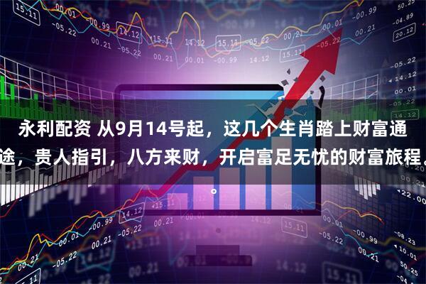 永利配资 从9月14号起，这几个生肖踏上财富通途，贵人指引，八方来财，开启富足无忧的财富旅程。