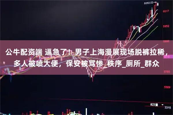 公牛配资端 逼急了！男子上海漫展现场脱裤拉稀，多人被喷大便，保安被骂惨_秩序_厕所_群众