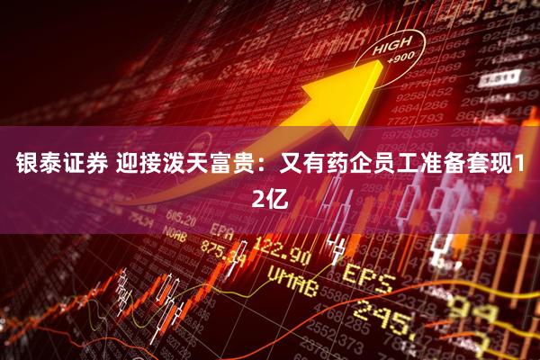 银泰证券 迎接泼天富贵：又有药企员工准备套现12亿
