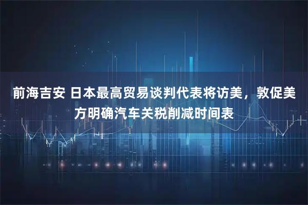 前海吉安 日本最高贸易谈判代表将访美，敦促美方明确汽车关税削减时间表