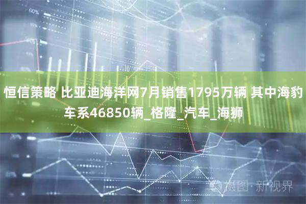 恒信策略 比亚迪海洋网7月销售1795万辆 其中海豹车系46850辆_格隆_汽车_海狮
