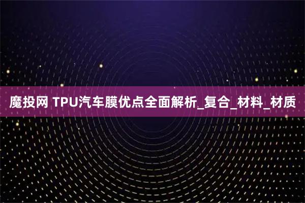 魔投网 TPU汽车膜优点全面解析_复合_材料_材质