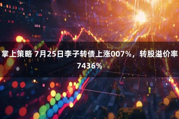 掌上策略 7月25日李子转债上涨007%，转股溢价率7436%