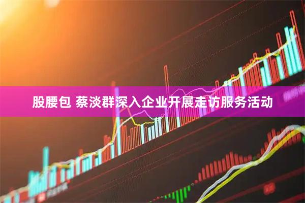 股腰包 蔡淡群深入企业开展走访服务活动