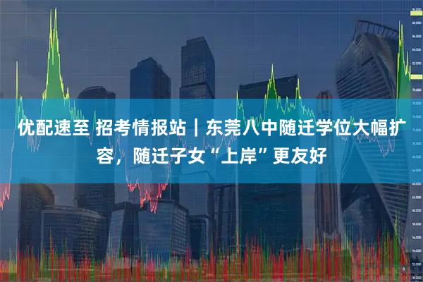 优配速至 招考情报站｜东莞八中随迁学位大幅扩容，随迁子女“上岸”更友好