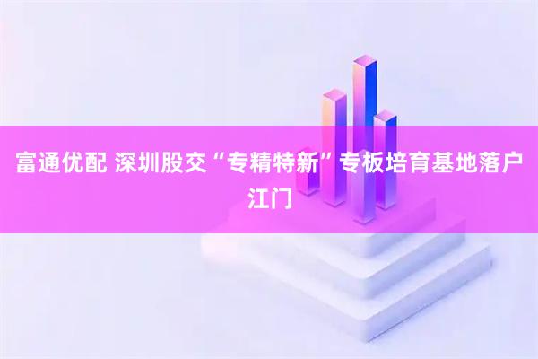 富通优配 深圳股交“专精特新”专板培育基地落户江门
