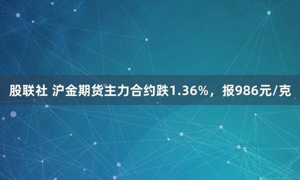 股联社 沪金期货主力合约跌1.36%，报986元/克