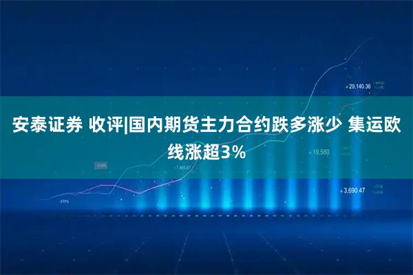 安泰证券 收评|国内期货主力合约跌多涨少 集运欧线涨超3%