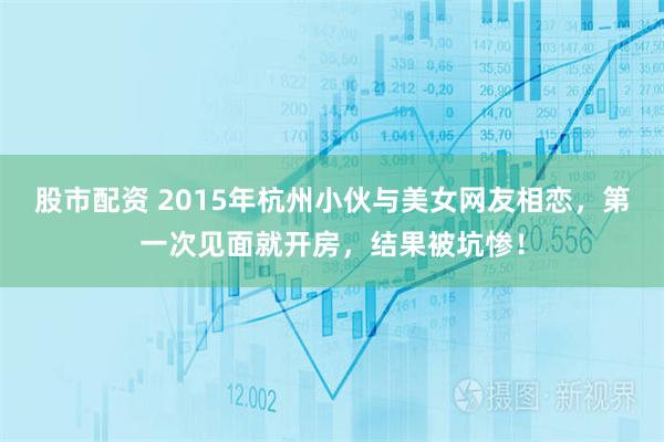 股市配资 2015年杭州小伙与美女网友相恋，第一次见面就开房，结果被坑惨！