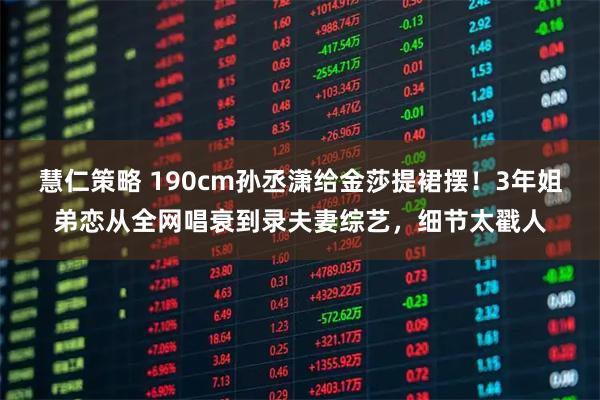 慧仁策略 190cm孙丞潇给金莎提裙摆！3年姐弟恋从全网唱衰到录夫妻综艺，细节太戳人