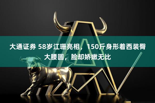 大通证券 58岁江珊亮相，150斤身形着西装臀大腰圆，脸却娇嫩无比