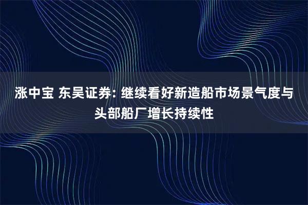 涨中宝 东吴证券: 继续看好新造船市场景气度与头部船厂增长持续性