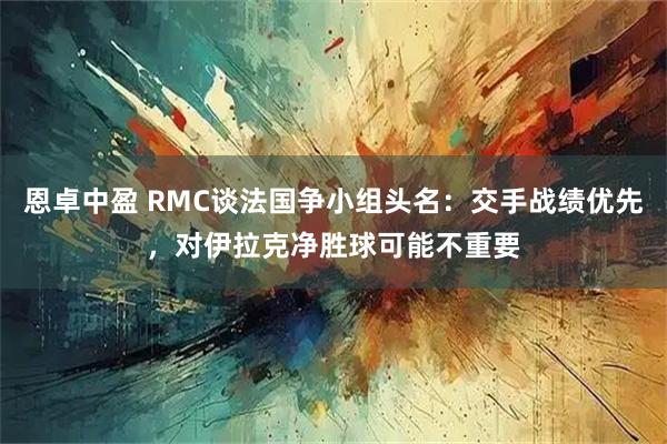 恩卓中盈 RMC谈法国争小组头名：交手战绩优先，对伊拉克净胜球可能不重要