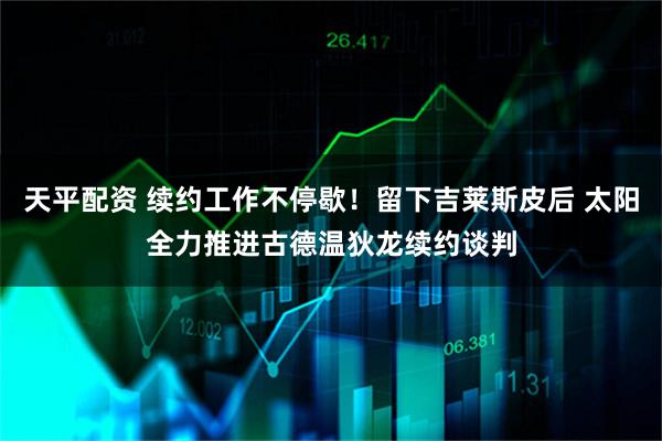 天平配资 续约工作不停歇！留下吉莱斯皮后 太阳全力推进古德温狄龙续约谈判