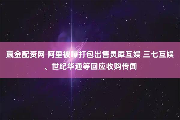 赢金配资网 阿里被曝打包出售灵犀互娱 三七互娱、世纪华通等回应收购传闻