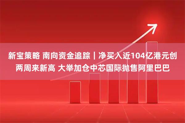 新宝策略 南向资金追踪｜净买入近104亿港元创两周来新高 大举加仓中芯国际抛售阿里巴巴