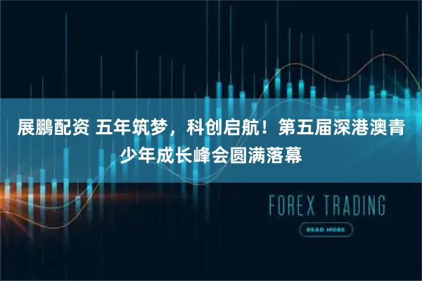展鵬配资 五年筑梦，科创启航！第五届深港澳青少年成长峰会圆满落幕