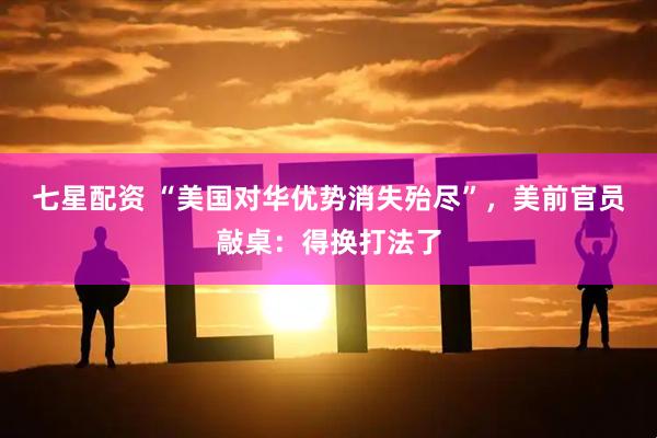 七星配资 “美国对华优势消失殆尽”，美前官员敲桌：得换打法了