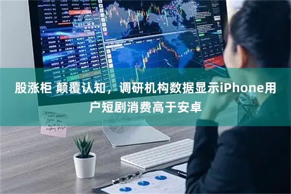 股涨柜 颠覆认知，调研机构数据显示iPhone用户短剧消费高于安卓