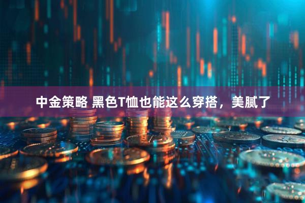 中金策略 黑色T恤也能这么穿搭，美腻了