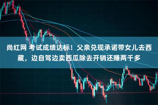 尚红网 考试成绩达标！父亲兑现承诺带女儿去西藏，边自驾边卖西瓜除去开销还赚两千多