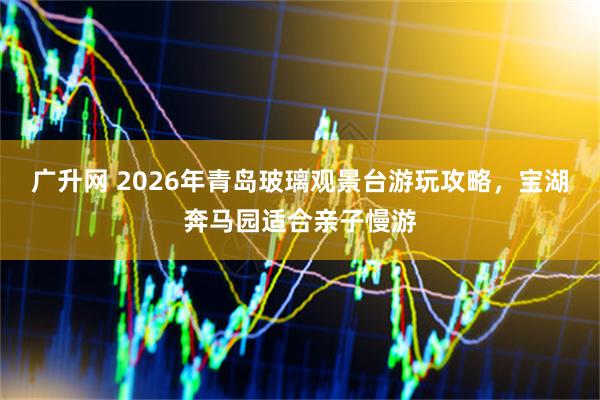 广升网 2026年青岛玻璃观景台游玩攻略，宝湖奔马园适合亲子慢游