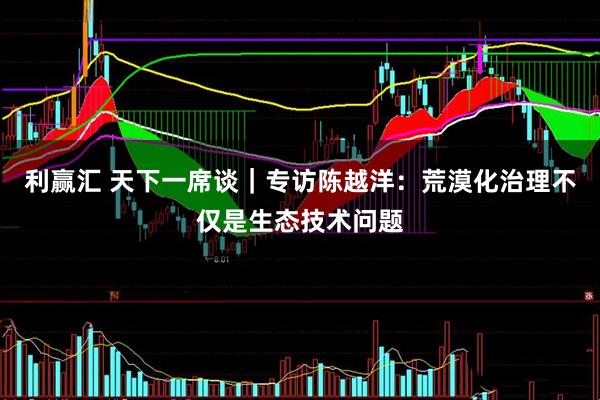 利赢汇 天下一席谈｜专访陈越洋：荒漠化治理不仅是生态技术问题